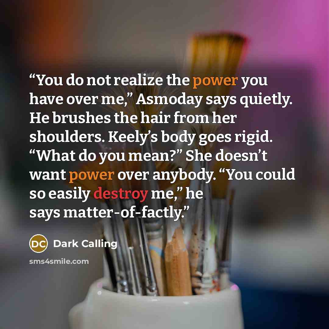 “You do not realize the power you have over me,” Asmoday says quietly. He brushes the hair from her shoulders. Keely’s body goes rigid. “What do you mean?” She doesn’t want power over anybody. “You could so easily destroy me,” he says matter-of-factly.” quote by Dark Calling