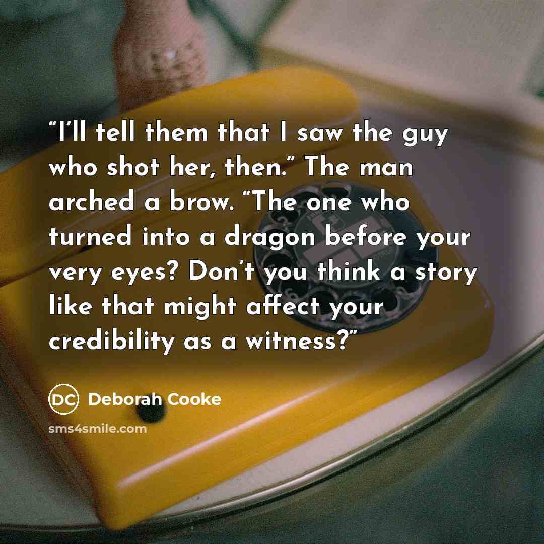 “I’ll tell them that I saw the guy who shot her, then.” The man arched a brow. “The one who turned into a dragon before your very eyes? Don’t you think a story like that might affect your credibility as a witness?” quote by Deborah Cooke