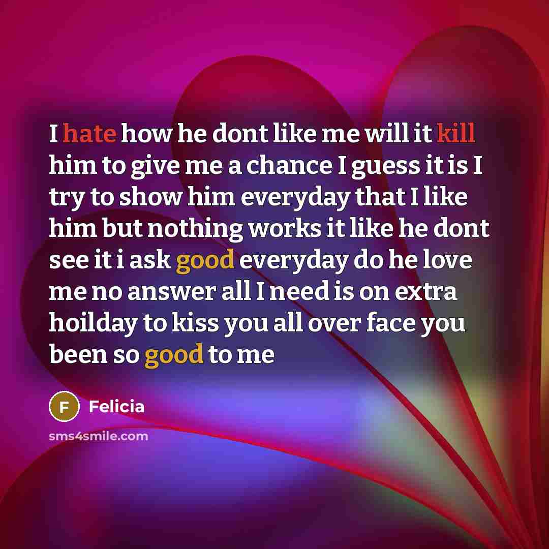 “I hate how he dont like me will it kill him to give me a chance I guess it is I try to show him everyday that I like him but nothing works it like he dont see it i ask good everyday do he love me no answer all I need is on extra hoilday to kiss you all over face you been so good to me” quote by Felicia