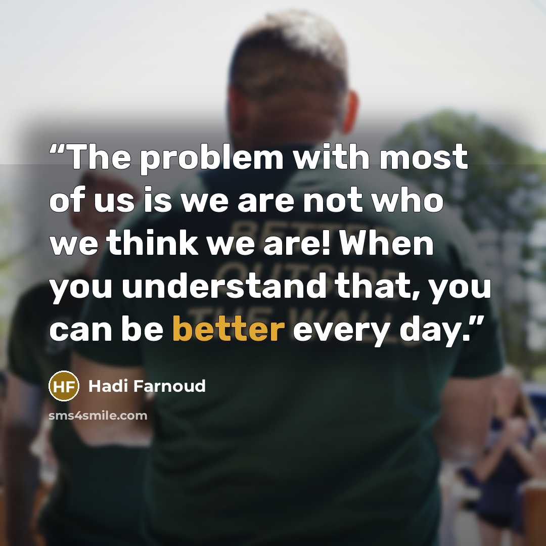 “The problem with most of us is we are not who we think we are! When you understand that, you can be better every day.” quote by Hadi Farnoud
