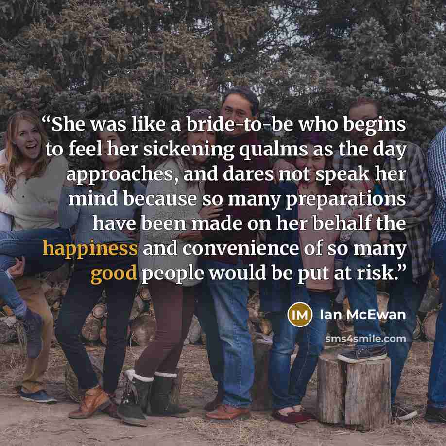 “She was like a bride-to-be who begins to feel her sickening qualms as the day approaches, and dares not speak her mind because so many preparations have been made on her behalf the happiness and convenience of so many good people would be put at risk.” quote by Ian McEwan
