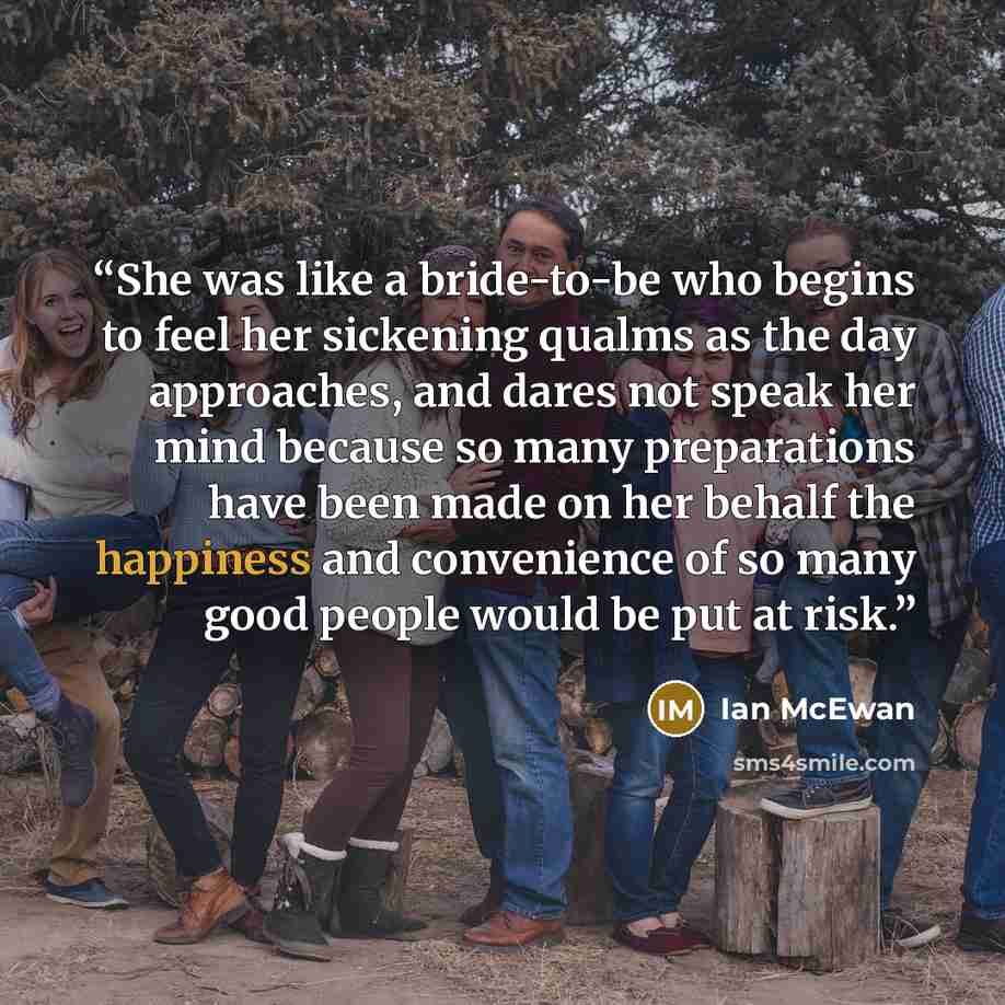 “She was like a bride-to-be who begins to feel her sickening qualms as the day approaches, and dares not speak her mind because so many preparations have been made on her behalf the happiness and convenience of so many good people would be put at risk.” quote by Ian McEwan