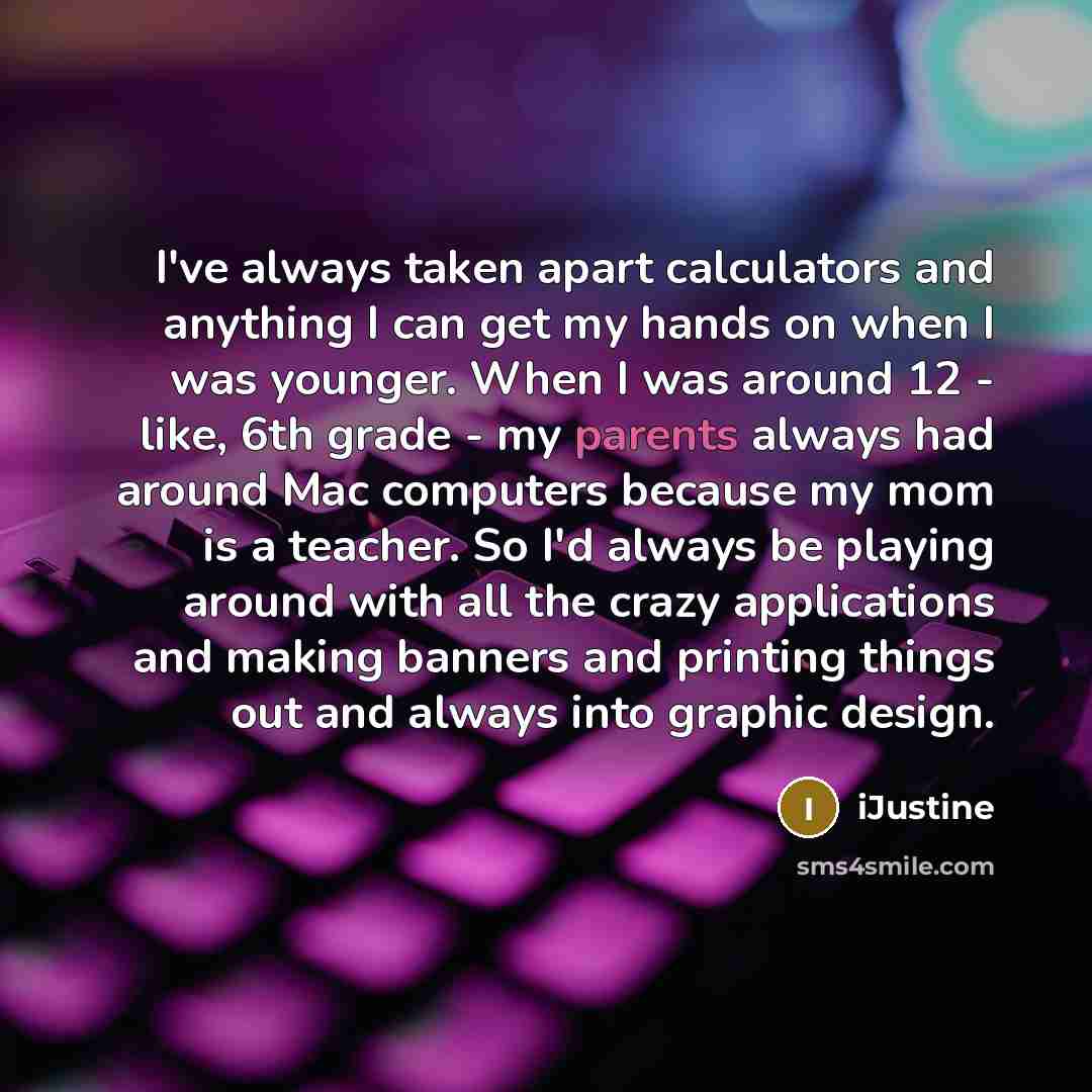 “I've always taken apart calculators and anything I can get my hands on when I was younger. When I was around 12 - like, 6th grade - my parents always had around Mac computers because my mom is a teacher. So I'd always be playing around with all the crazy applications and making banners and…” quote by iJustine