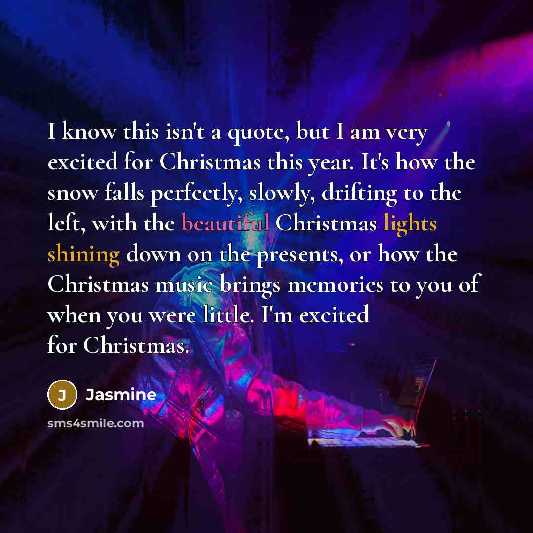 “I know this isn't a quote, but I am very excited for Christmas this year. It's how the snow falls perfectly, slowly, drifting to the left, with the beautiful Christmas lights shining down on the presents, or how the Christmas music brings memories to you of when you were little. I'm excited for…” quote by Jasmine