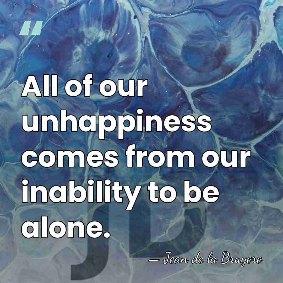 All of our unhappiness comes from our inability to be alone. - Jean de la Bruyere