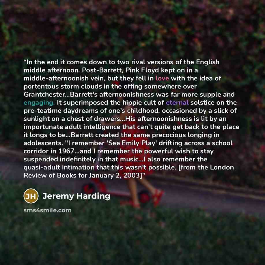 “In the end it comes down to two rival versions of the English middle afternoon. Post-Barrett, Pink Floyd kept on in a middle-afternoonish vein, but they fell in love with the idea of portentous storm clouds in the offing somewhere over Grantchester…Barrett's afternoonishness was far more supple…” quote by Jeremy Harding