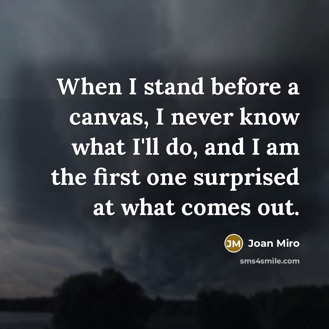 “When I stand before a canvas, I never know what I'll do, and I am the first one surprised at what comes out.” quote by Joan Miro