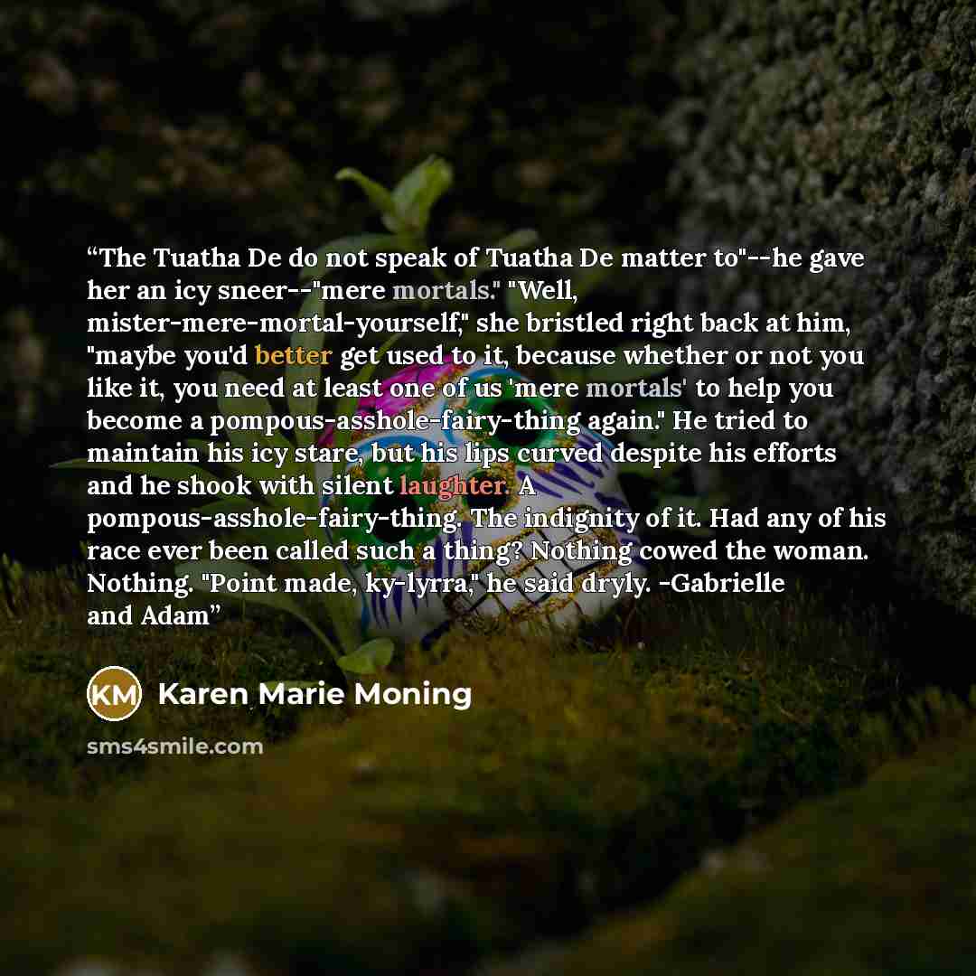 “The Tuatha De do not speak of Tuatha De matter to"--he gave her an icy sneer--"mere mortals." "Well, mister-mere-mortal-yourself," she bristled right back at him, "maybe you'd better get used to it, because whether or not you like it, you need at least one of us 'mere mortals' to help you become a…” quote by Karen Marie Moning