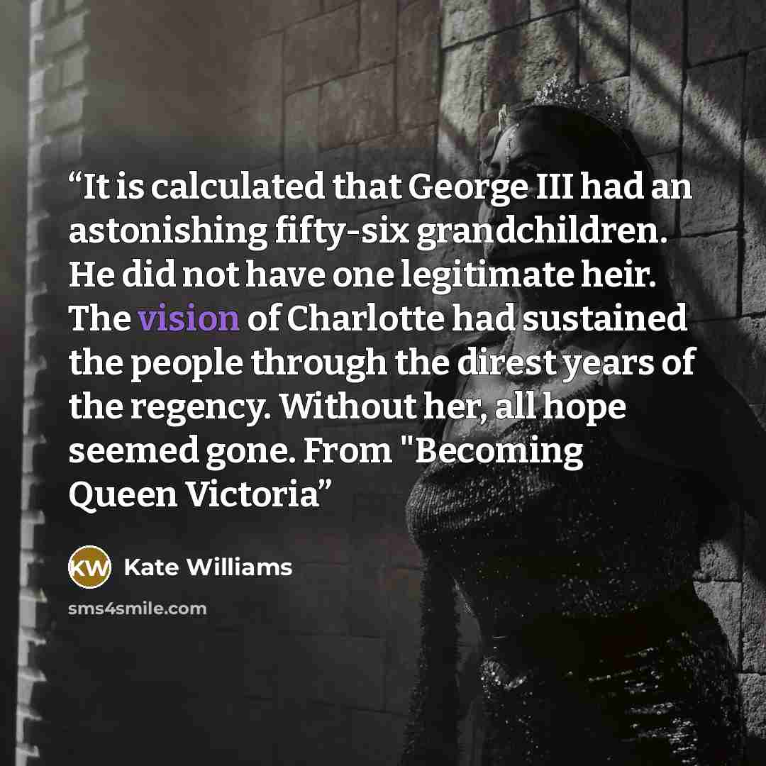 “It is calculated that George III had an astonishing fifty-six grandchildren. He did not have one legitimate heir. The vision of Charlotte had sustained the people through the direst years of the regency. Without her, all hope seemed gone. From "Becoming Queen Victoria” quote by Kate Williams