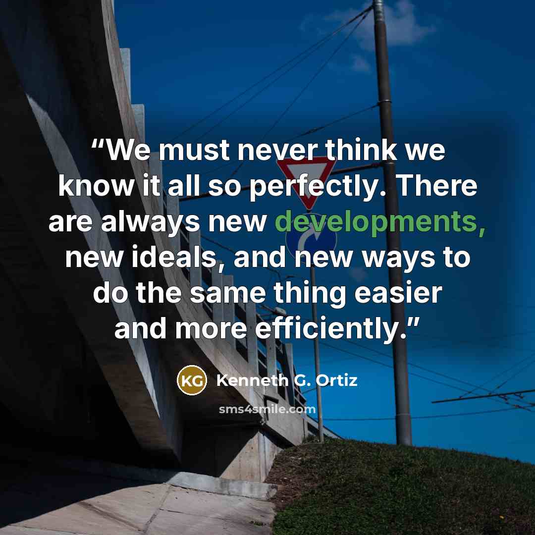 “We must never think we know it all so perfectly. There are always new developments, new ideals, and new ways to do the same thing easier and more efficiently.” quote by Kenneth G. Ortiz