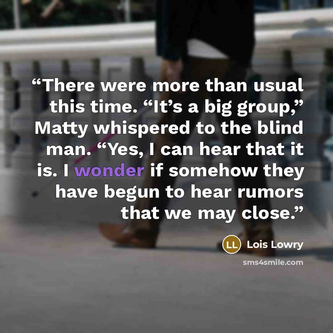 “There were more than usual this time. “It’s a big group,” Matty whispered to the blind man. “Yes, I can hear that it is. I wonder if somehow they have begun to hear rumors that we may close.” quote by Lois Lowry