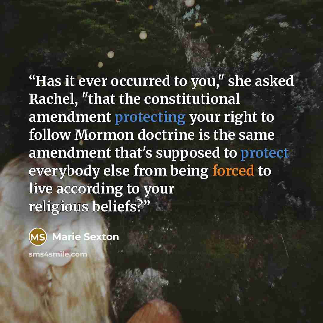 “Has it ever occurred to you," she asked Rachel, "that the constitutional amendment protecting your right to follow Mormon doctrine is the same amendment that's supposed to protect everybody else from being forced to live according to your religious beliefs?” quote by Marie Sexton