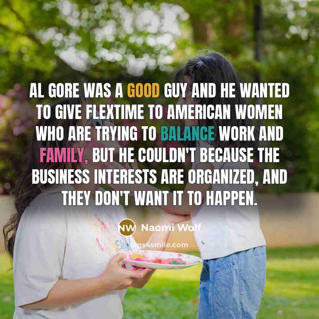“Al Gore was a good guy and he wanted to give flextime to American women who are trying to balance work and family, but he couldn't because the business interests are organized, and they don't want it to happen.” quote by Naomi Wolf