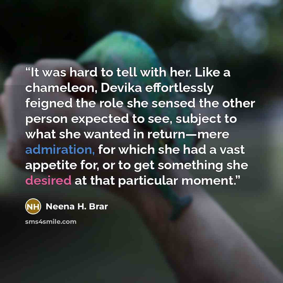 “It was hard to tell with her. Like a chameleon, Devika effortlessly feigned the role she sensed the other person expected to see, subject to what she wanted in return—mere admiration, for which she had a vast appetite for, or to get something she desired at that particular moment.” quote by Neena H. Brar