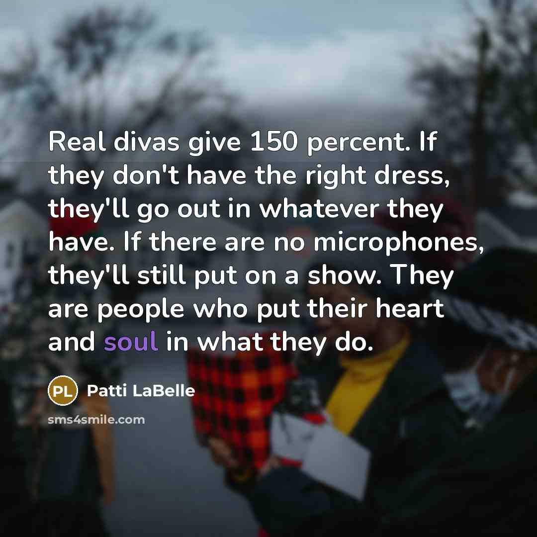 “Real divas give 150 percent. If they don't have the right dress, they'll go out in whatever they have. If there are no microphones, they'll still put on a show. They are people who put their heart and soul in what they do.” quote by Patti LaBelle
