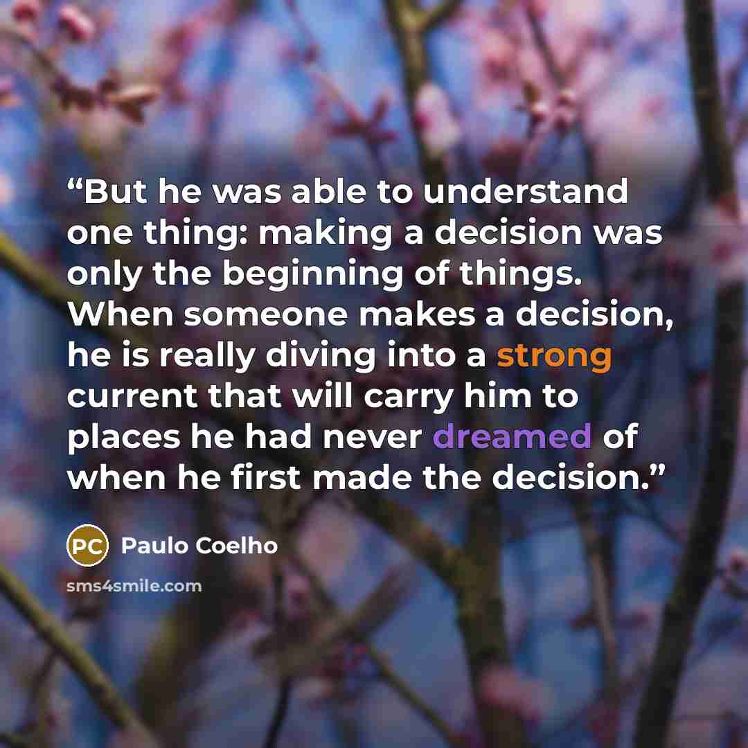 “But he was able to understand one thing: making a decision was only the beginning of things. When someone makes a decision, he is really diving into a strong current that will carry him to places he had never dreamed of when he first made the decision.” quote by Paulo Coelho