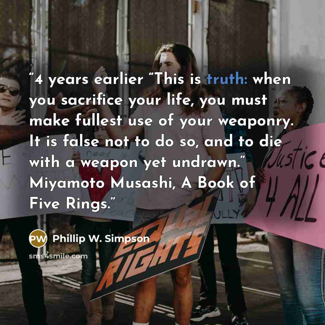 “4 years earlier “This is truth: when you sacrifice your life, you must make fullest use of your weaponry. It is false not to do so, and to die with a weapon yet undrawn.” Miyamoto Musashi, A Book of Five Rings.” quote by Phillip W. Simpson