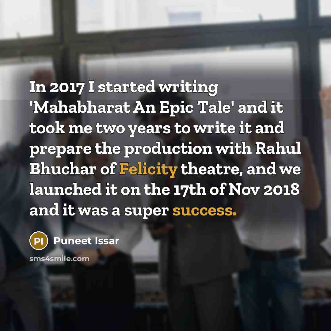 “In 2017 I started writing 'Mahabharat An Epic Tale' and it took me two years to write it and prepare the production with Rahul Bhuchar of Felicity theatre, and we launched it on the 17th of Nov 2018 and it was a super success.” quote by Puneet Issar