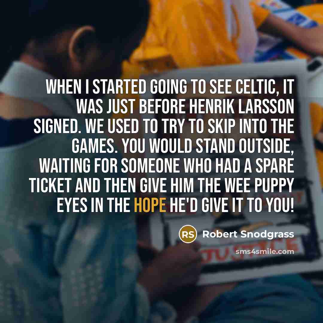 “When I started going to see Celtic, it was just before Henrik Larsson signed. We used to try to skip into the games. You would stand outside, waiting for someone who had a spare ticket and then give him the wee puppy eyes in the hope he'd give it to you!” quote by Robert Snodgrass