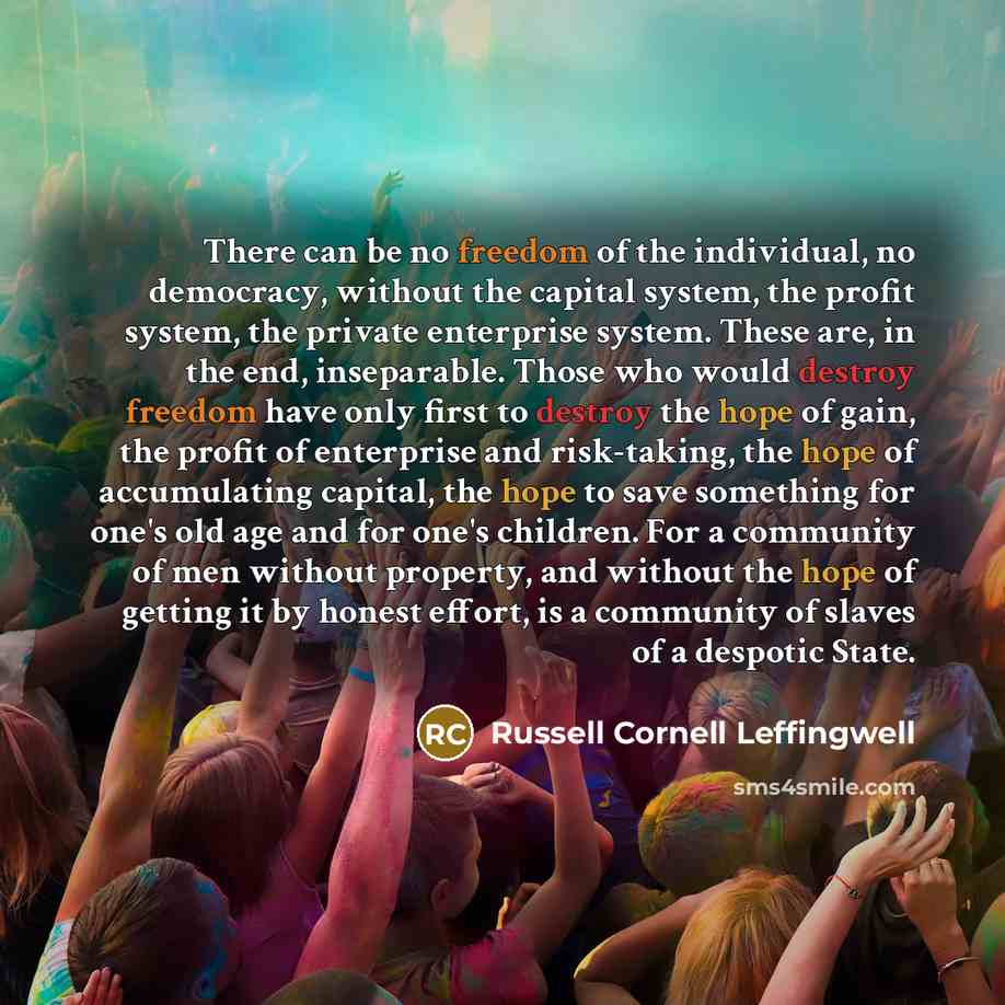 “There can be no freedom of the individual, no democracy, without the capital system, the profit system, the private enterprise system. These are, in the end, inseparable. Those who would destroy freedom have only first to destroy the hope of gain, the profit of enterprise and risk-taking, the hope…” quote by Russell Cornell Leffingwell