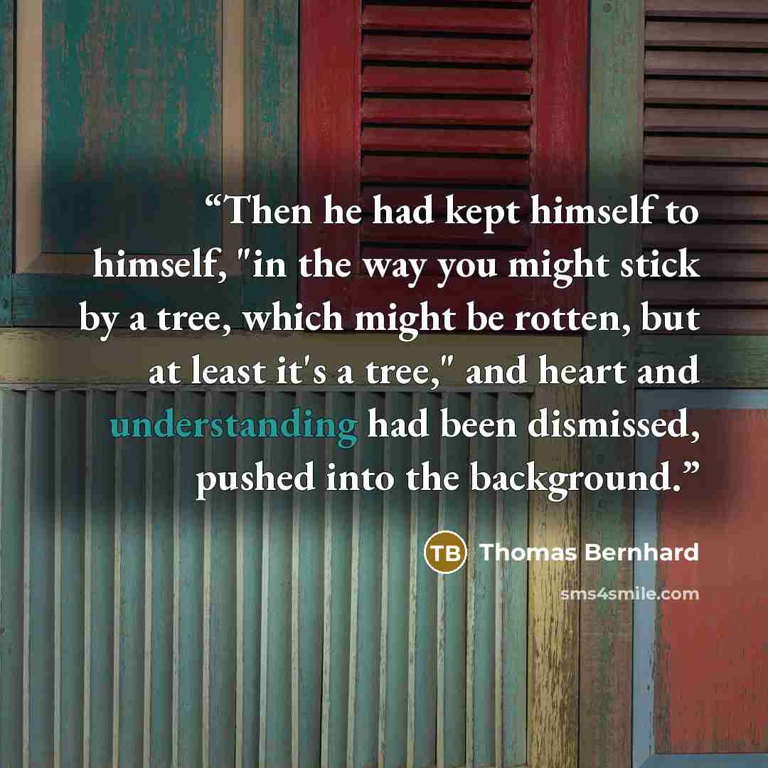 “Then he had kept himself to himself, "in the way you might stick by a tree, which might be rotten, but at least it's a tree," and heart and understanding had been dismissed, pushed into the background.” quote by Thomas Bernhard