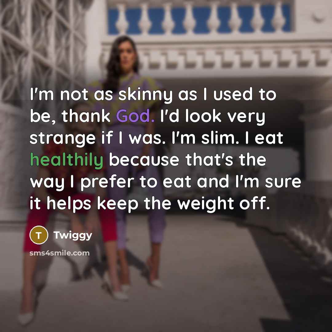 “I'm not as skinny as I used to be, thank God. I'd look very strange if I was. I'm slim. I eat healthily because that's the way I prefer to eat and I'm sure it helps keep the weight off.” quote by Twiggy