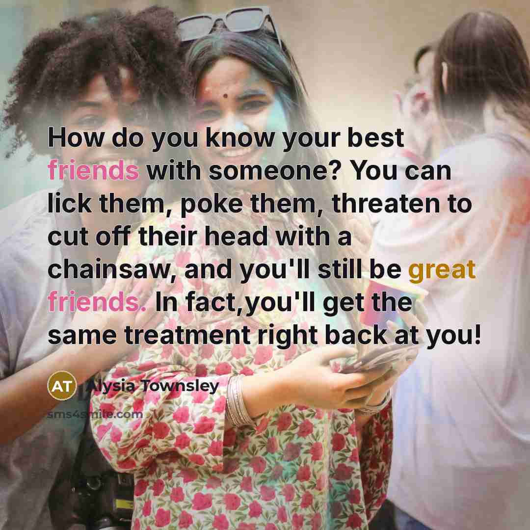 “How do you know your best friends with someone? You can lick them, poke them, threaten to cut off their head with a chainsaw, and you'll still be great friends. In fact,you'll get the same treatment right back at you!” quote by Alysia Townsley