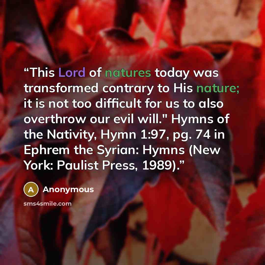 “This Lord of natures today was transformed contrary to His nature; it is not too difficult for us to also overthrow our evil will." Hymns of the Nativity, Hymn 1:97, pg. 74 in Ephrem the Syrian: Hymns (New York: Paulist Press, 1989).” quote by Anonymous