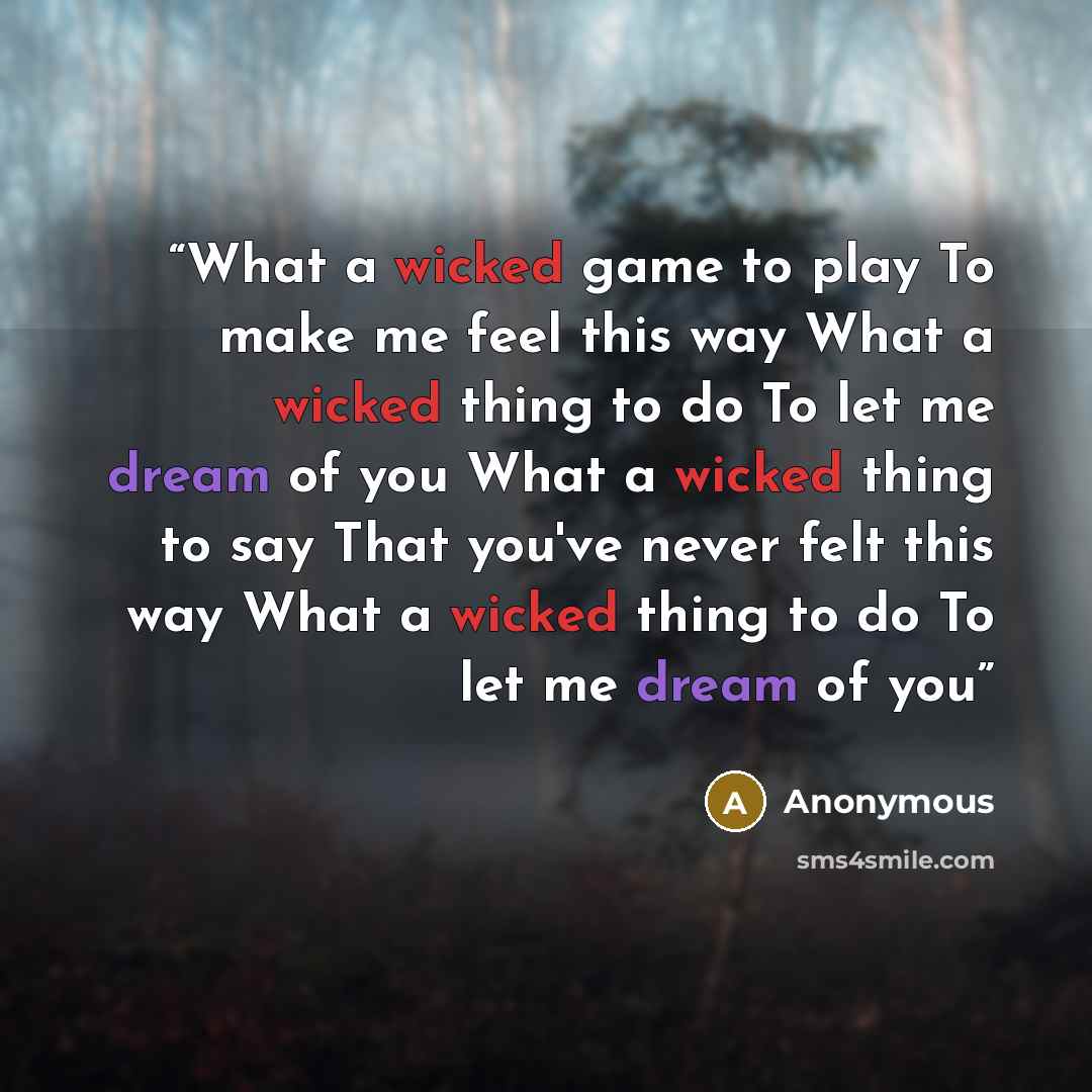 “What a wicked game to play To make me feel this way What a wicked thing to do To let me dream of you What a wicked thing to say That you've never felt this way What a wicked thing to do To let me dream of you” quote by Anonymous
