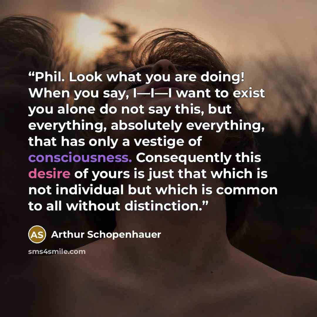 “Phil. Look what you are doing! When you say, I—I—I want to exist you alone do not say this, but everything, absolutely everything, that has only a vestige of consciousness. Consequently this desire of yours is just that which is not individual but which is common to all without distinction.” quote by Arthur Schopenhauer
