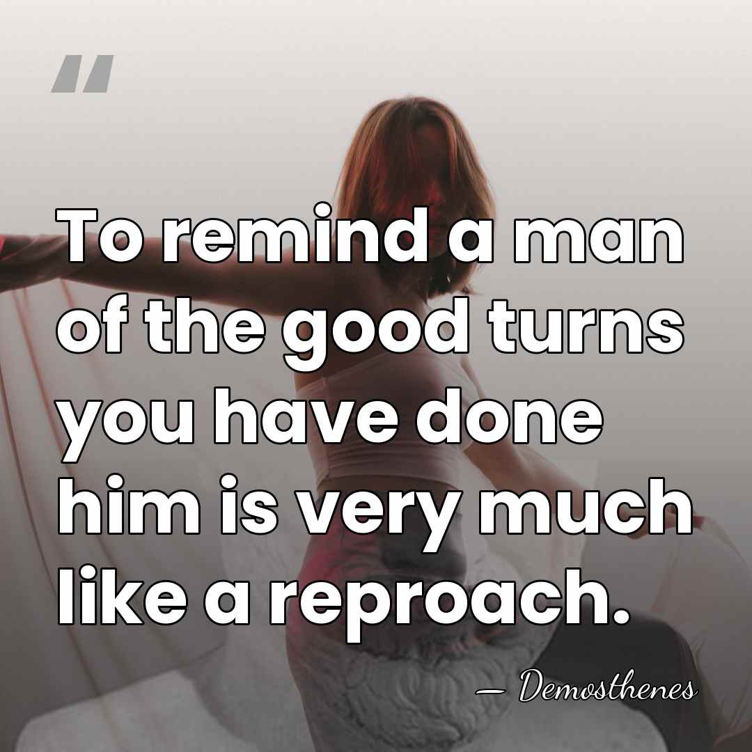 To remind a man of the good turns you have done him&hellip; - Demosthenes