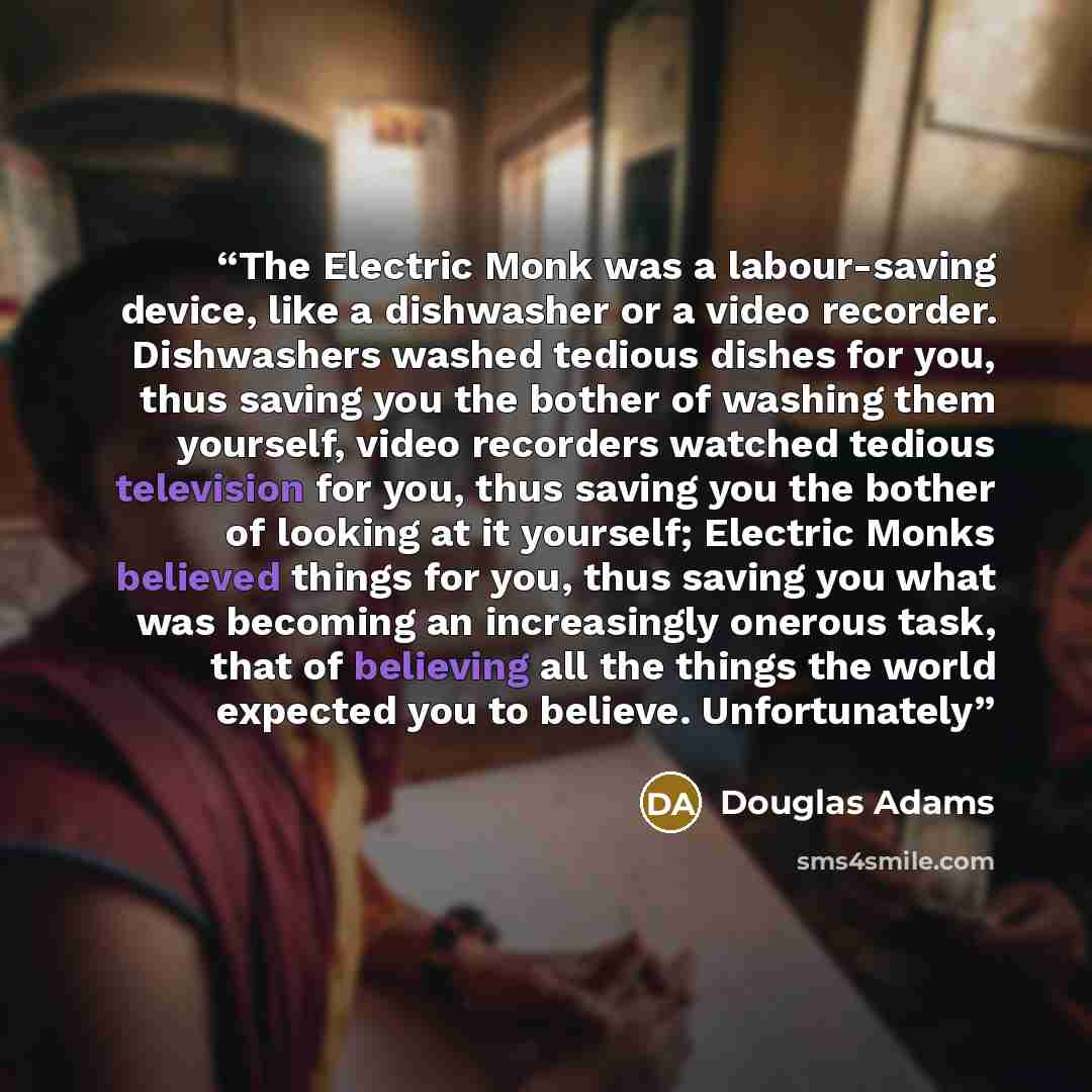 “The Electric Monk was a labour-saving device, like a dishwasher or a video recorder. Dishwashers washed tedious dishes for you, thus saving you the bother of washing them yourself, video recorders watched tedious television for you, thus saving you the bother of looking at it yourself; Electric…” quote by Douglas Adams