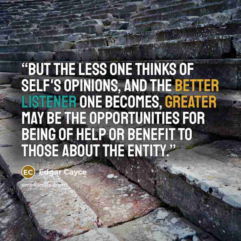 “But the less one thinks of self's opinions, and the better listener one becomes, greater may be the opportunities for being of help or benefit to those about the entity.” quote by Edgar Cayce