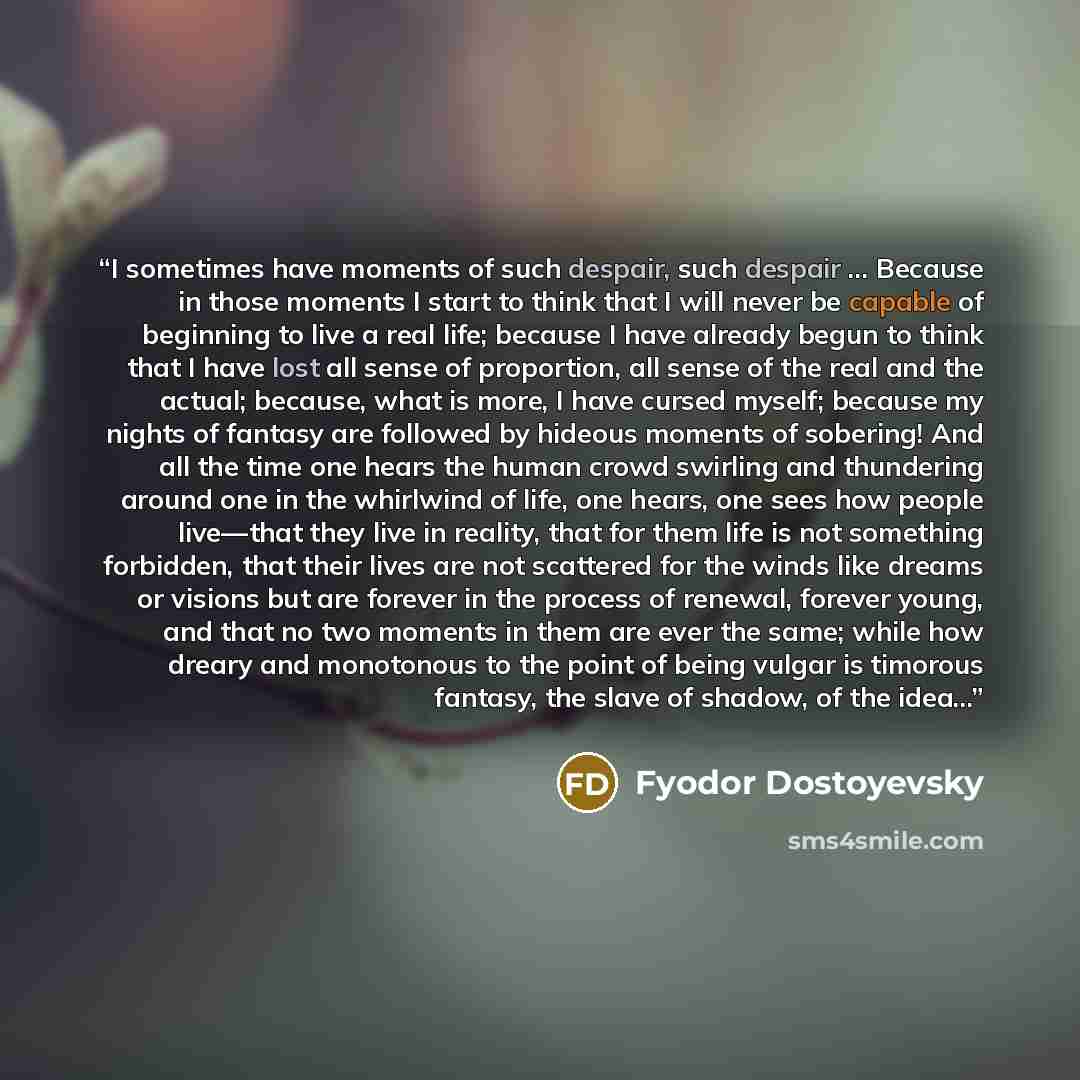 “I sometimes have moments of such despair, such despair … Because in those moments I start to think that I will never be capable of beginning to live a real life; because I have already begun to think that I have lost all sense of proportion, all sense of the real and the actual; because, what is…” quote by Fyodor Dostoyevsky