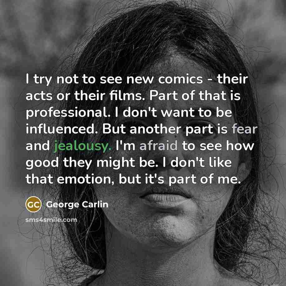 “I try not to see new comics - their acts or their films. Part of that is professional. I don't want to be influenced. But another part is fear and jealousy. I'm afraid to see how good they might be. I don't like that emotion, but it's part of me.” quote by George Carlin