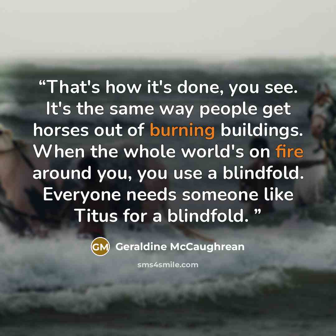 “That's how it's done, you see. It's the same way people get horses out of burning buildings. When the whole world's on fire around you, you use a blindfold. Everyone needs someone like Titus for a blindfold.” quote by Geraldine McCaughrean