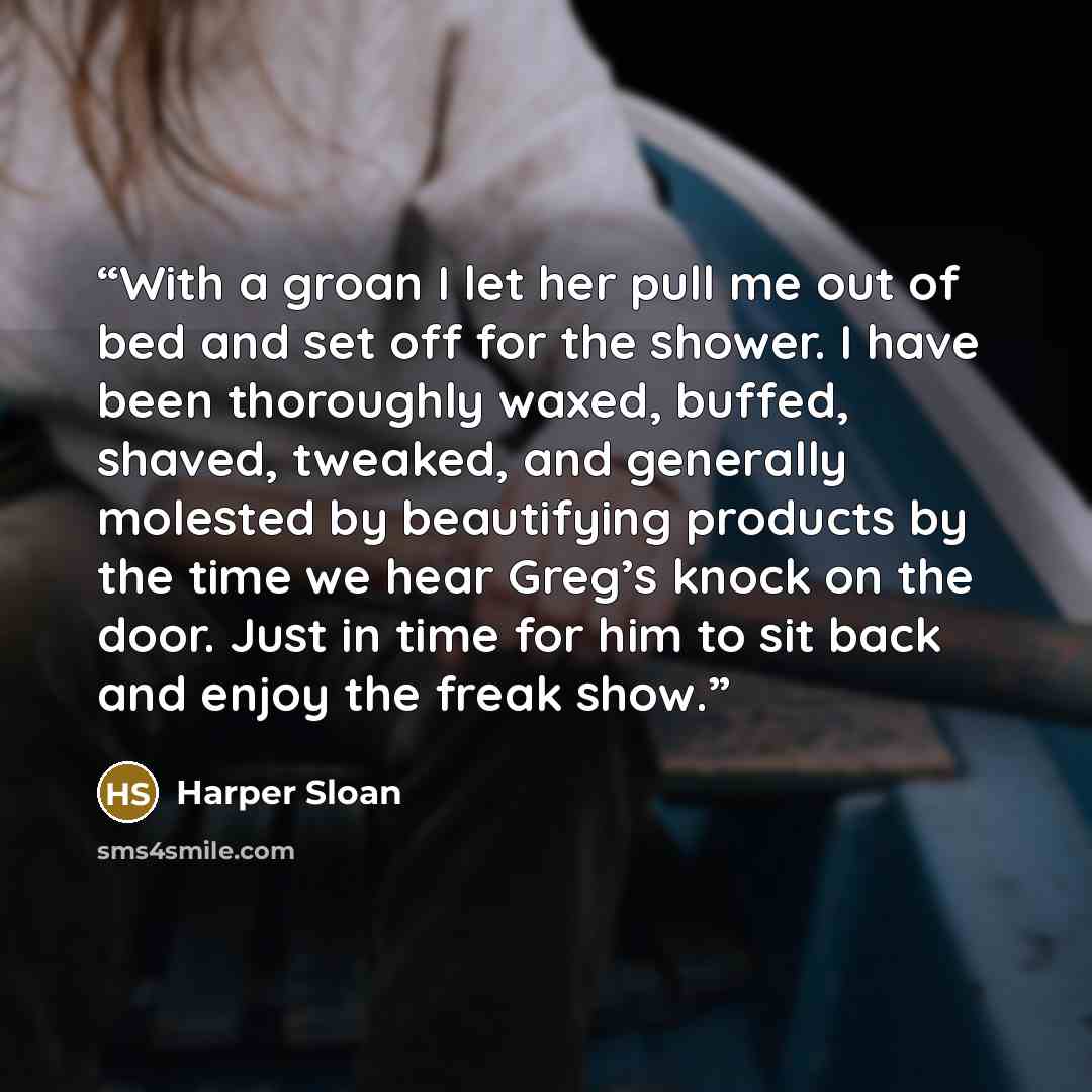 “With a groan I let her pull me out of bed and set off for the shower. I have been thoroughly waxed, buffed, shaved, tweaked, and generally molested by beautifying products by the time we hear Greg’s knock on the door. Just in time for him to sit back and enjoy the freak show.” quote by Harper Sloan