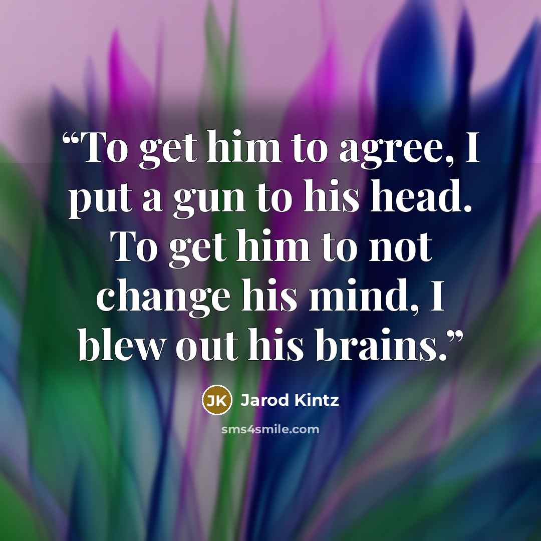 “To get him to agree, I put a gun to his head. To get him to not change his mind, I blew out his brains.” quote by Jarod Kintz