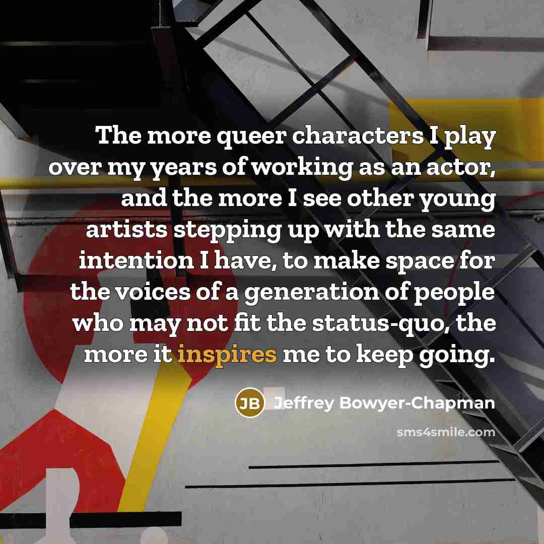 “The more queer characters I play over my years of working as an actor, and the more I see other young artists stepping up with the same intention I have, to make space for the voices of a generation of people who may not fit the status-quo, the more it inspires me to keep going.” quote by Jeffrey Bowyer-Chapman