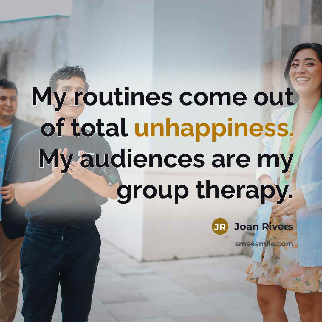 “My routines come out of total unhappiness. My audiences are my group therapy.” quote by Joan Rivers