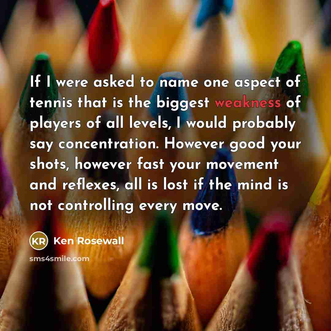 “If I were asked to name one aspect of tennis that is the biggest weakness of players of all levels, I would probably say concentration. However good your shots, however fast your movement and reflexes, all is lost if the mind is not controlling every move.” quote by Ken Rosewall