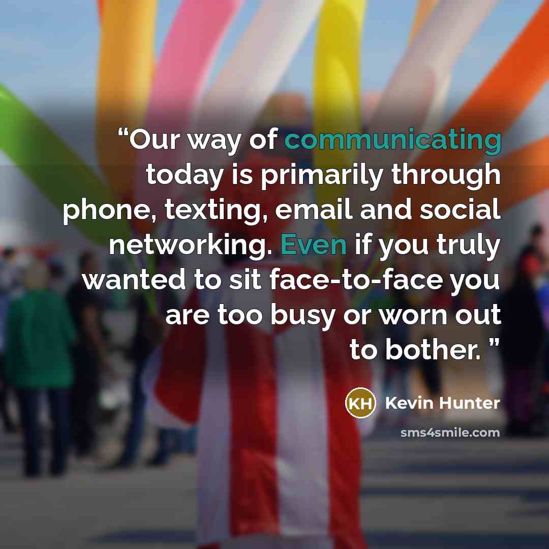 “Our way of communicating today is primarily through phone, texting, email and social networking. Even if you truly wanted to sit face-to-face you are too busy or worn out to bother.” quote by Kevin Hunter