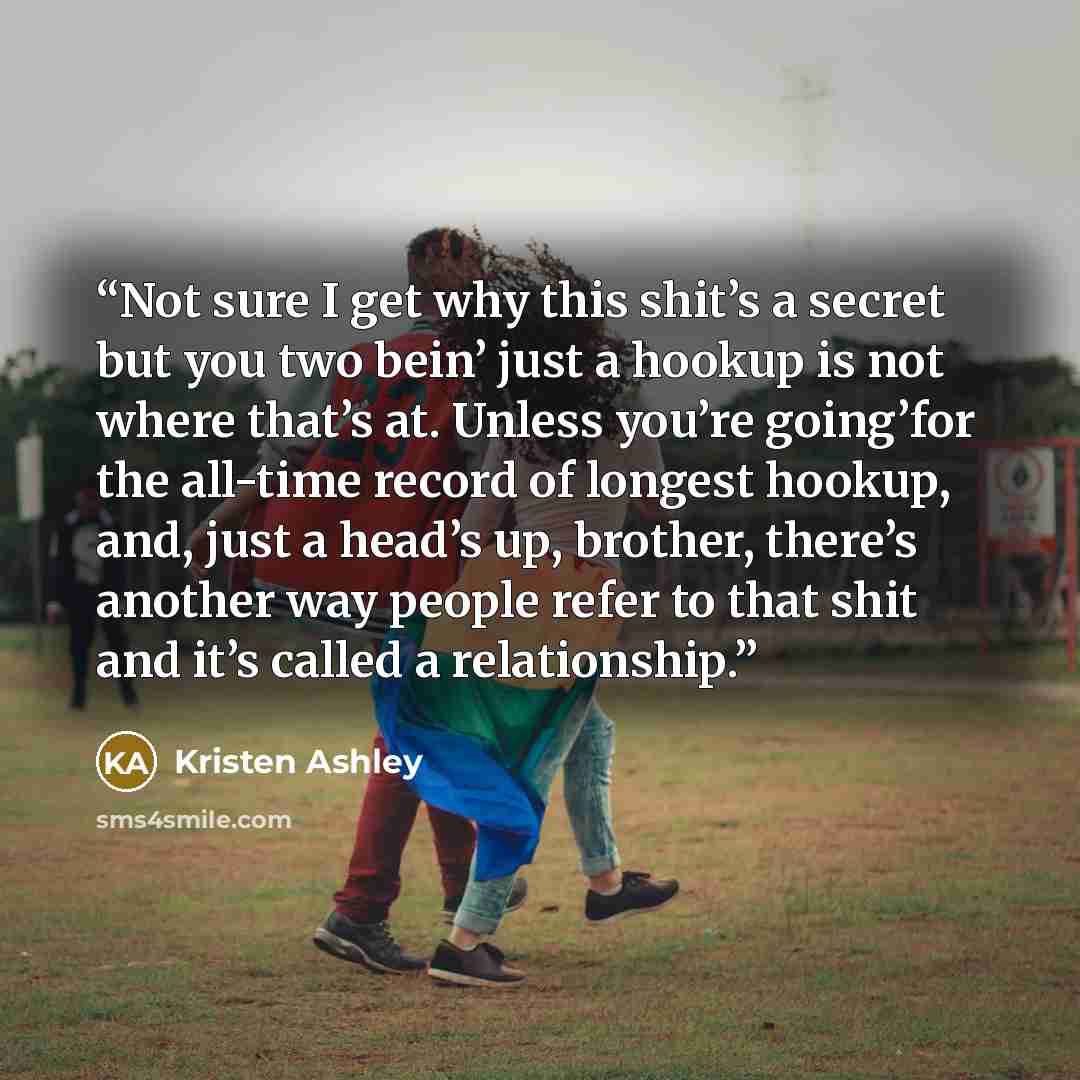 “Not sure I get why this shit’s a secret but you two bein’ just a hookup is not where that’s at. Unless you’re going’for the all-time record of longest hookup, and, just a head’s up, brother, there’s another way people refer to that shit and it’s called a relationship.” quote by Kristen Ashley