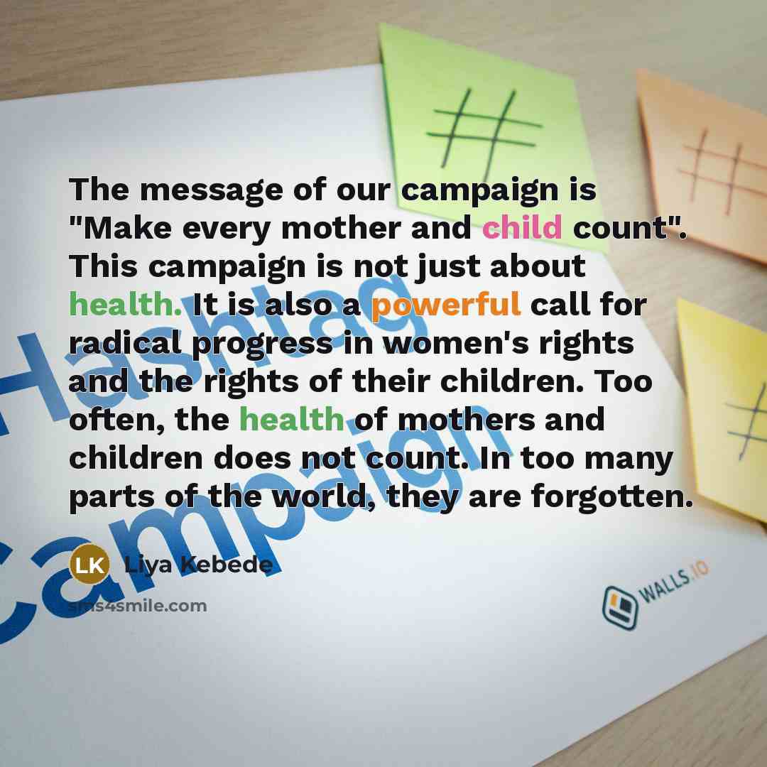 “The message of our campaign is "Make every mother and child count". This campaign is not just about health. It is also a powerful call for radical progress in women's rights and the rights of their children. Too often, the health of mothers and children does not count. In too many parts of the…” quote by Liya Kebede