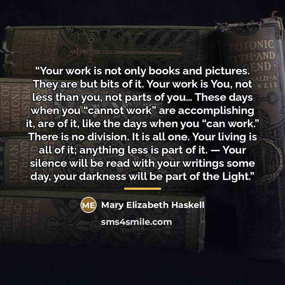 “Your work is not only books and pictures. They are but bits of it. Your work is You, not less than you, not parts of you… These days when you “cannot work” are accomplishing it, are of it, like the days when you “can work.” There is no division. It is all one. Your living is all of it; anything…” quote by Mary Elizabeth Haskell