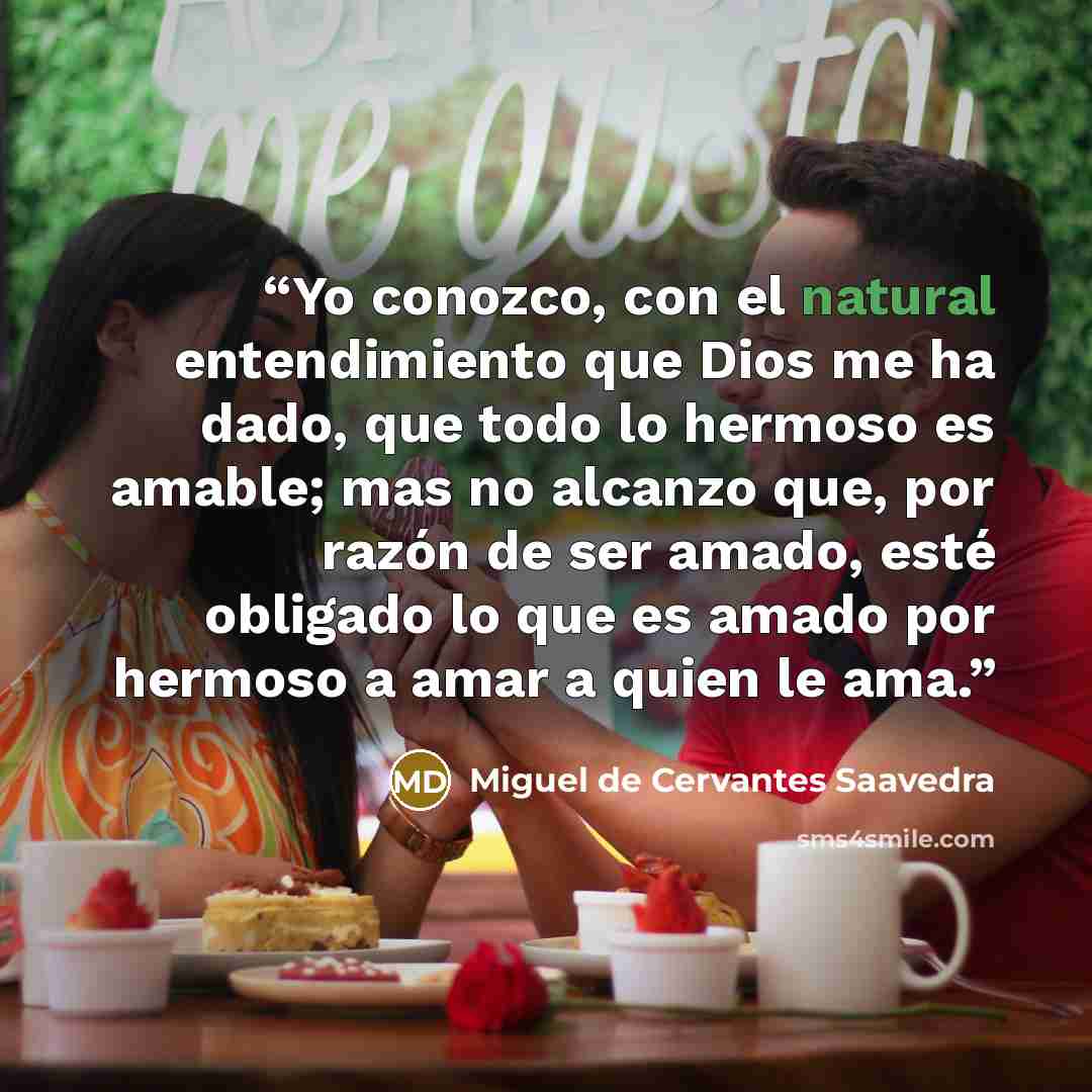 “Yo conozco, con el natural entendimiento que Dios me ha dado, que todo lo hermoso es amable; mas no alcanzo que, por razón de ser amado, esté obligado lo que es amado por hermoso a amar a quien le ama.” quote by Miguel de Cervantes Saavedra