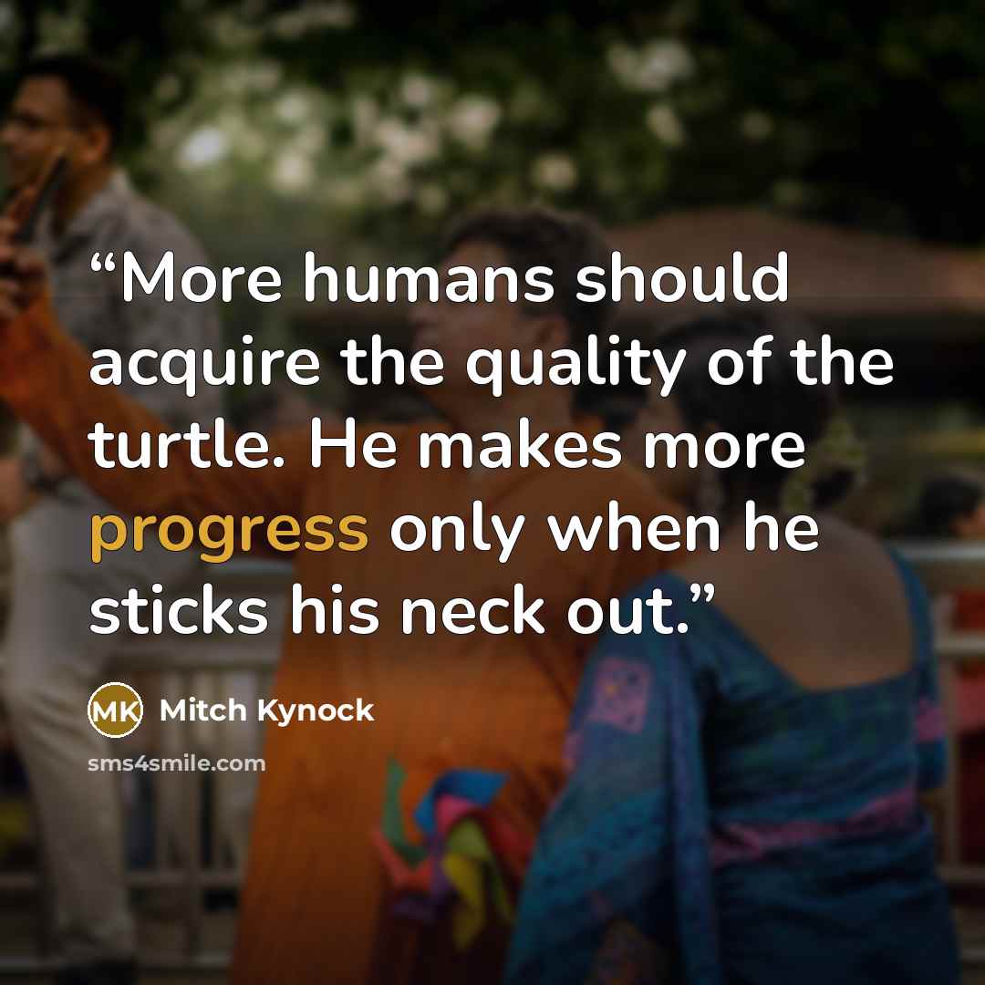 “More humans should acquire the quality of the turtle. He makes more progress only when he sticks his neck out.” quote by Mitch Kynock