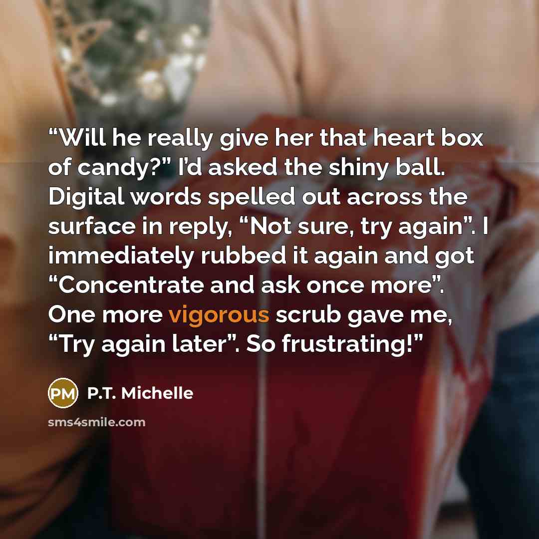 “Will he really give her that heart box of candy?” I’d asked the shiny ball. Digital words spelled out across the surface in reply, “Not sure, try again”. I immediately rubbed it again and got “Concentrate and ask once more”. One more vigorous scrub gave me, “Try again later”. So frustrating!” quote by P.T. Michelle