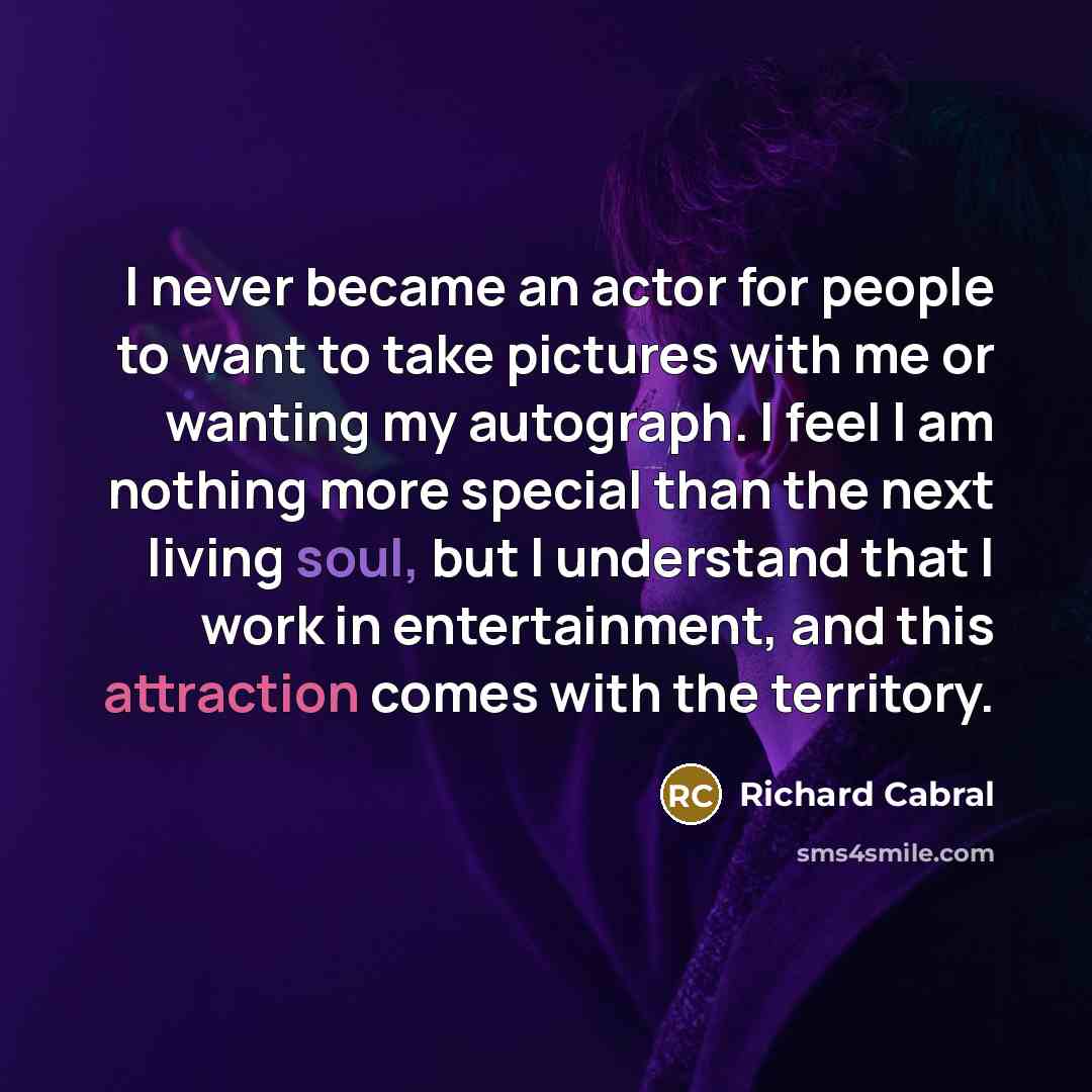 “I never became an actor for people to want to take pictures with me or wanting my autograph. I feel I am nothing more special than the next living soul, but I understand that I work in entertainment, and this attraction comes with the territory.” quote by Richard Cabral