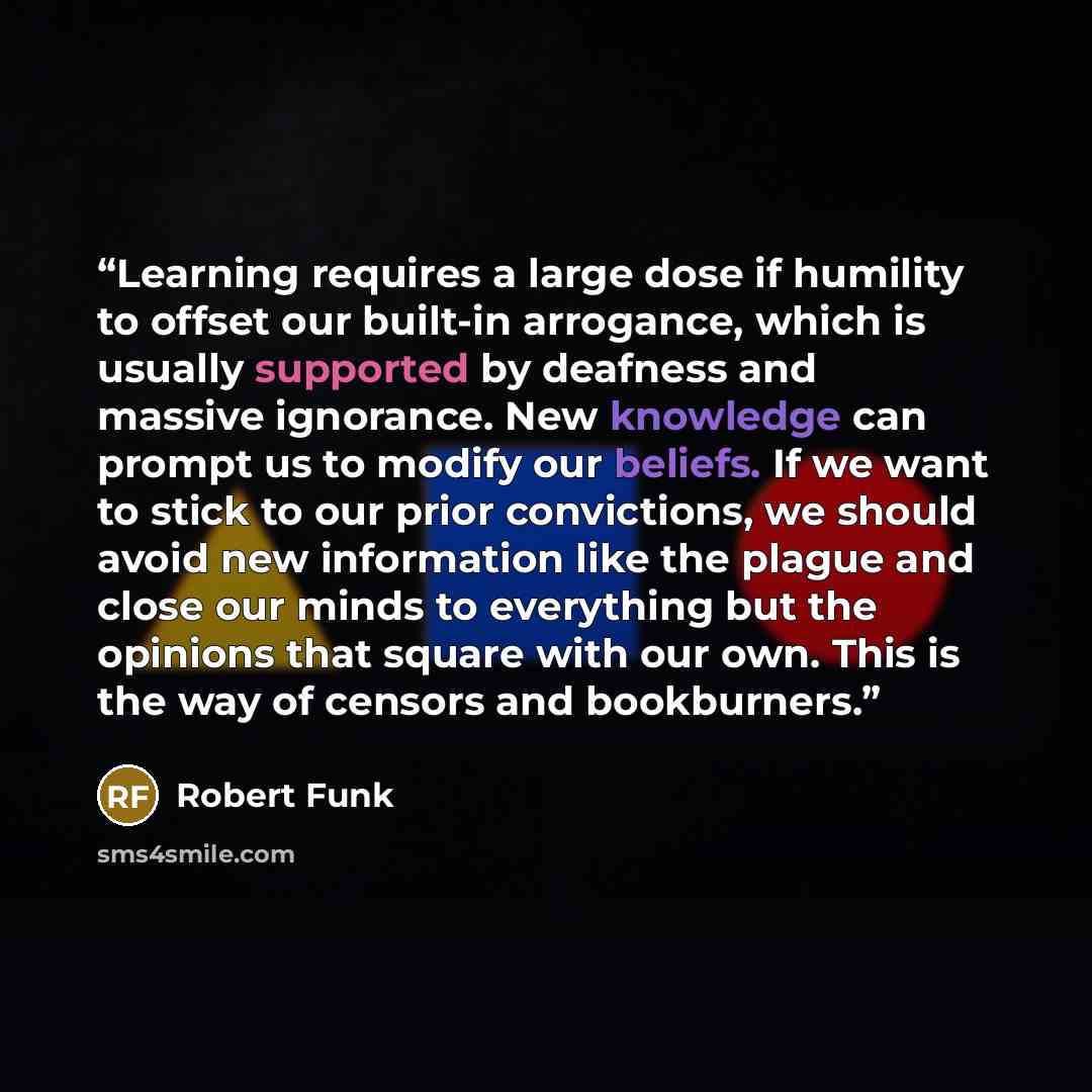 “Learning requires a large dose if humility to offset our built-in arrogance, which is usually supported by deafness and massive ignorance. New knowledge can prompt us to modify our beliefs. If we want to stick to our prior convictions, we should avoid new information like the plague and close our…” quote by Robert Funk